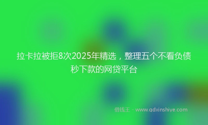 拉卡拉被拒8次2025年精选，整理五个不看负债秒下款的网贷平台