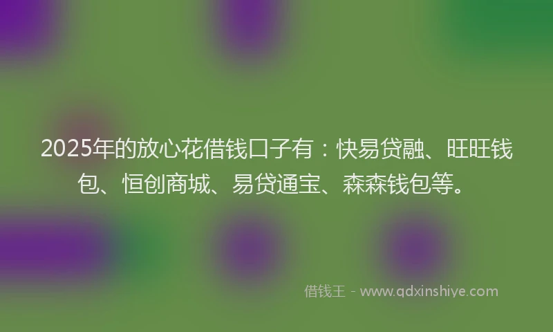 2025年的放心花借钱口子有：快易贷融、旺旺钱包、恒创商城、易贷通宝、森森钱包等。