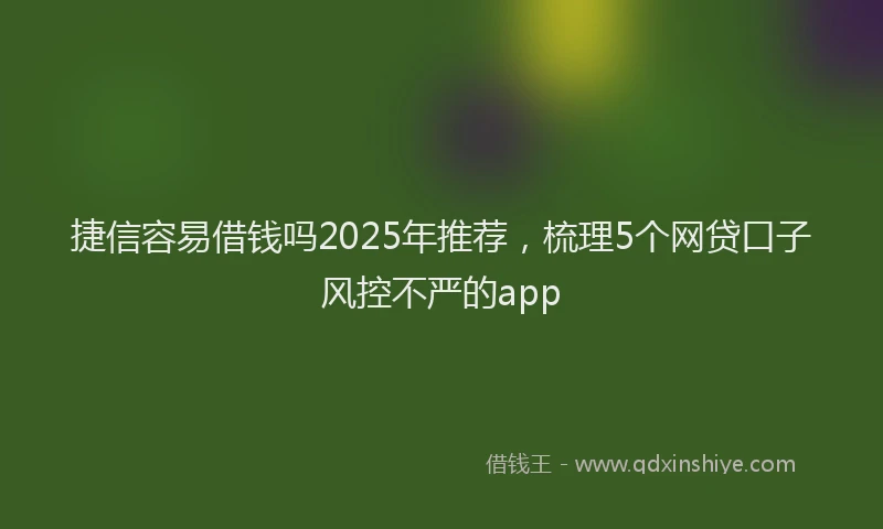 捷信容易借钱吗2025年推荐，梳理5个网贷口子风控不严的app
