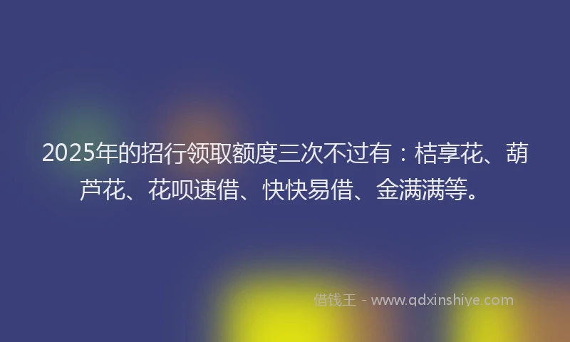 2025年的招行领取额度三次不过有：桔享花、葫芦花、花呗速借、快快易借、金满满等。