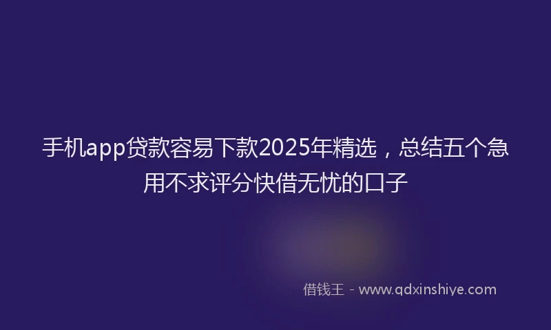 手机app贷款容易下款2025年精选，总结五个急用不求评分快借无忧的口子