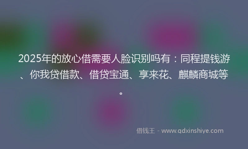 2025年的放心借需要人脸识别吗有：同程提钱游、你我贷借款、借贷宝通、享来花、麒麟商城等。