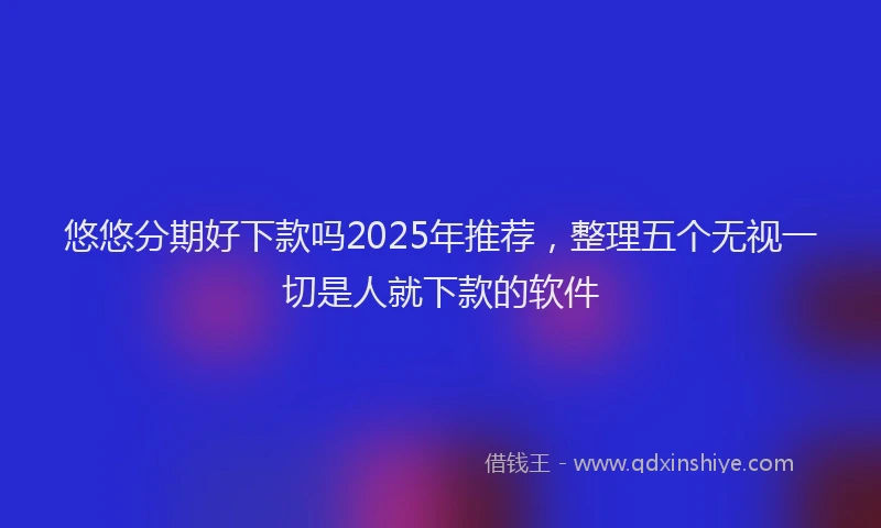 悠悠分期好下款吗2025年推荐，整理五个无视一切是人就下款的软件