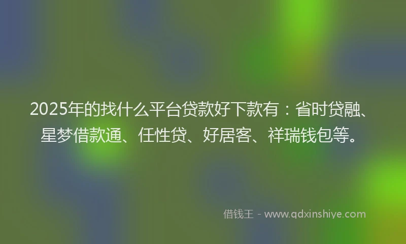 2025年的找什么平台贷款好下款有：省时贷融、星梦借款通、任性贷、好居客、祥瑞钱包等。
