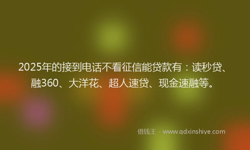 2025年的接到电话不看征信能贷款有：读秒贷、融360、大洋花、超人速贷、现金速融等。
