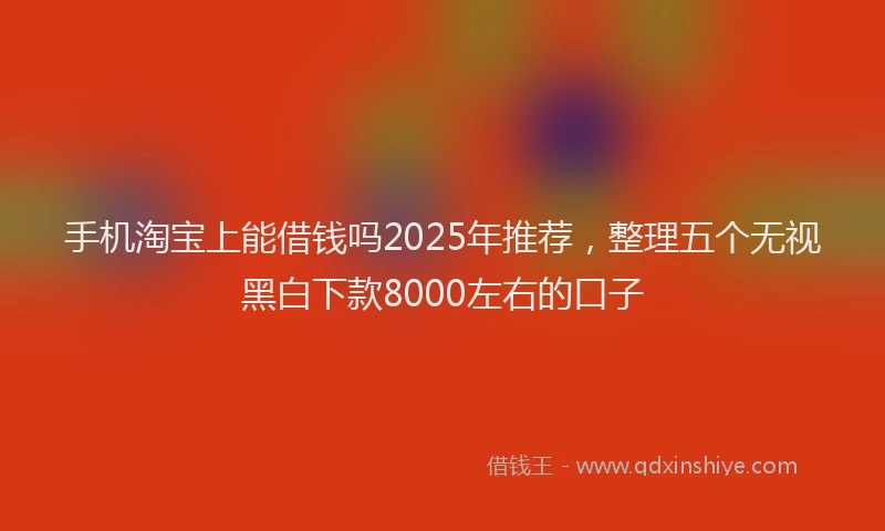 手机淘宝上能借钱吗2025年推荐，整理五个无视黑白下款8000左右的口子