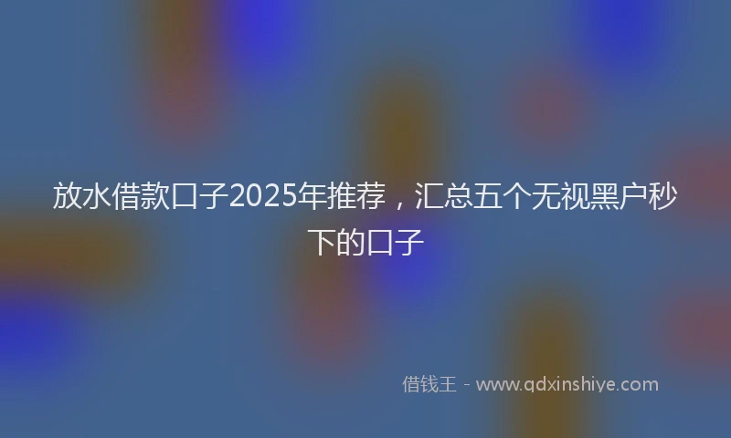 放水借款口子2025年推荐，汇总五个无视黑户秒下的口子