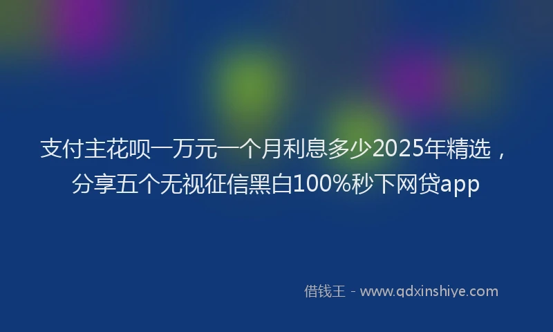 支付主花呗一万元一个月利息多少2025年精选，分享五个无视征信黑白100%秒下网贷app