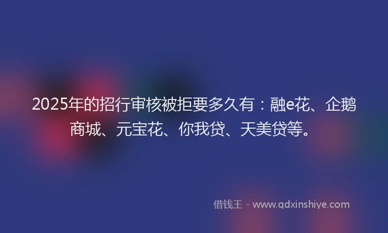 2025年的招行审核被拒要多久有：融e花、企鹅商城、元宝花、你我贷、天美贷等。