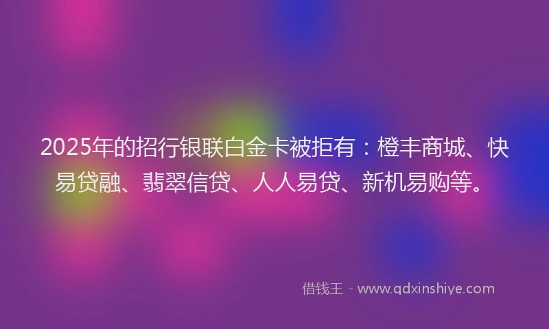 2025年的招行银联白金卡被拒有：橙丰商城、快易贷融、翡翠信贷、人人易贷、新机易购等。