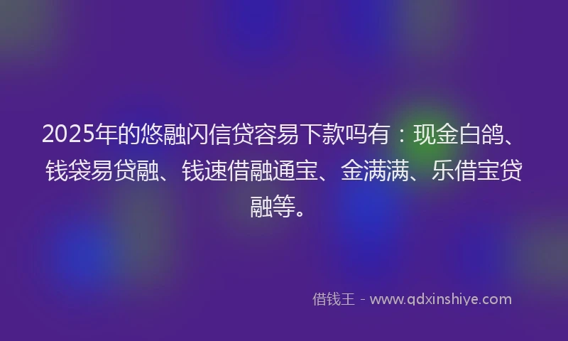 2025年的悠融闪信贷容易下款吗有：现金白鸽、钱袋易贷融、钱速借融通宝、金满满、乐借宝贷融等。