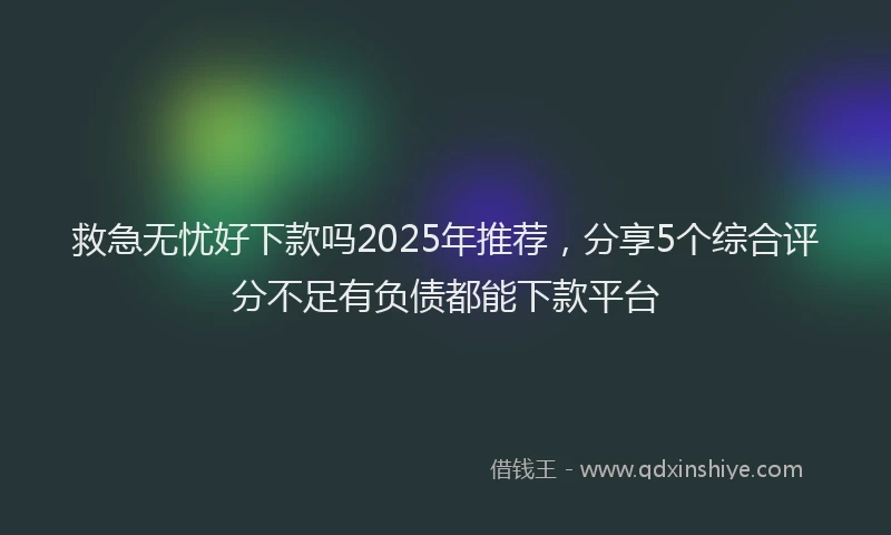 救急无忧好下款吗2025年推荐，分享5个综合评分不足有负债都能下款平台