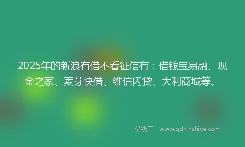 2025年的新浪有借不看征信有：借钱宝易融、现金之家、麦芽快借、维信闪贷、大利商城等。