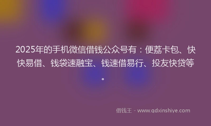 2025年的手机微信借钱公众号有：便荔卡包、快快易借、钱袋速融宝、钱速借易行、投友快贷等。