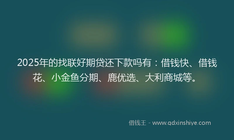 2025年的找联好期贷还下款吗有：借钱快、借钱花、小金鱼分期、鹿优选、大利商城等。