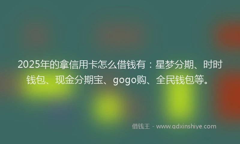 2025年的拿信用卡怎么借钱有：星梦分期、时时钱包、现金分期宝、gogo购、全民钱包等。
