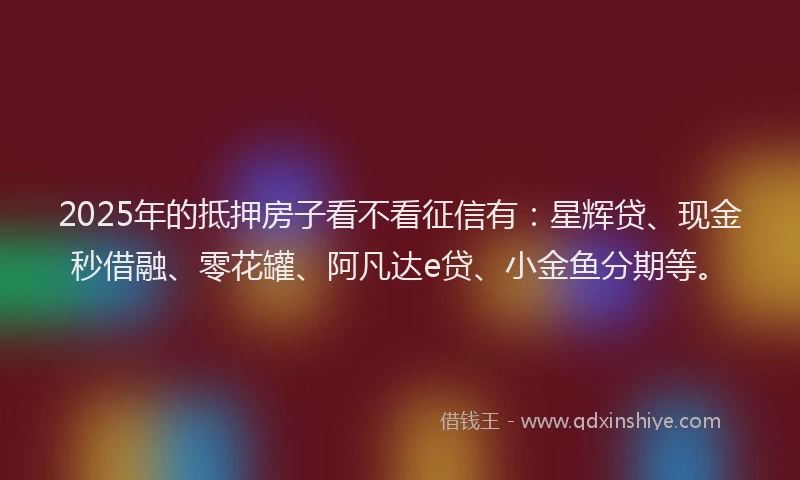 2025年的抵押房子看不看征信有：星辉贷、现金秒借融、零花罐、阿凡达e贷、小金鱼分期等。