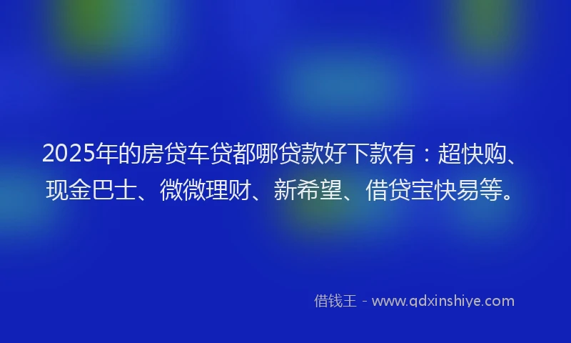 2025年的房贷车贷都哪贷款好下款有：超快购、现金巴士、微微理财、新希望、借贷宝快易等。