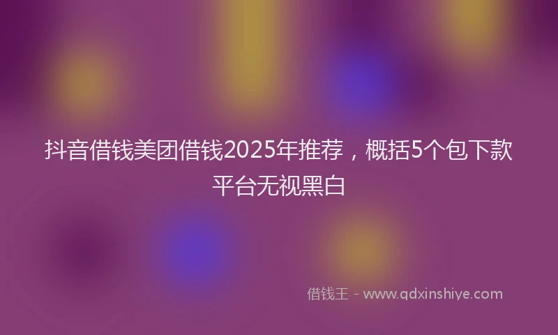 抖音借钱美团借钱2025年推荐，概括5个包下款平台无视黑白