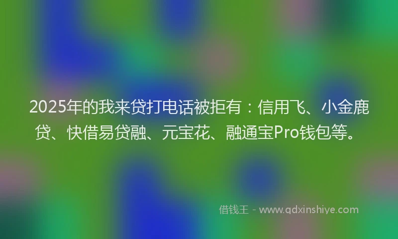 2025年的我来贷打电话被拒有：信用飞、小金鹿贷、快借易贷融、元宝花、融通宝Pro钱包等。