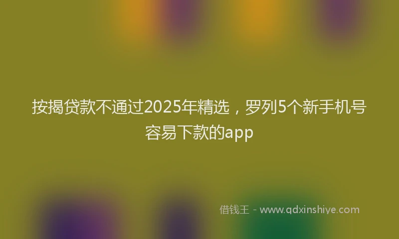 按揭贷款不通过2025年精选，罗列5个新手机号容易下款的app
