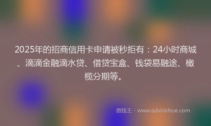 2025年的招商信用卡申请被秒拒有：24小时商城、滴滴金融滴水贷、借贷宝盒、钱袋易融途、橄榄分期等。