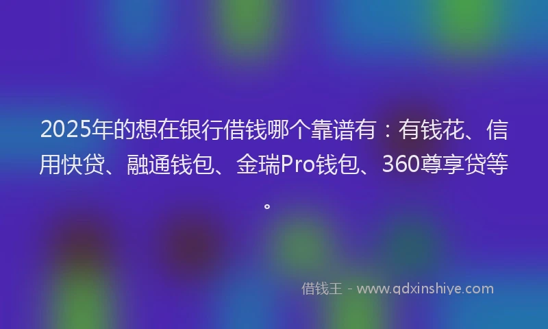 2025年的想在银行借钱哪个靠谱有：有钱花、信用快贷、融通钱包、金瑞Pro钱包、360尊享贷等。