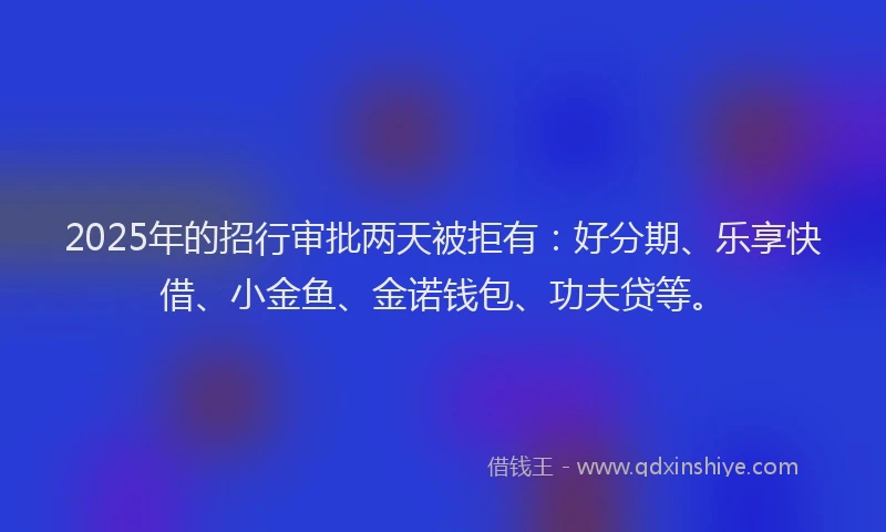 2025年的招行审批两天被拒有：好分期、乐享快借、小金鱼、金诺钱包、功夫贷等。