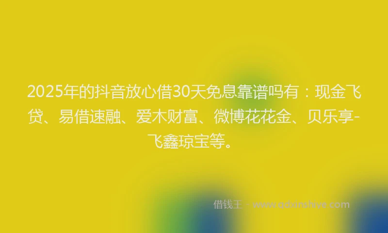 2025年的抖音放心借30天免息靠谱吗有：现金飞贷、易借速融、爱木财富、微博花花金、贝乐享-飞鑫琼宝等。