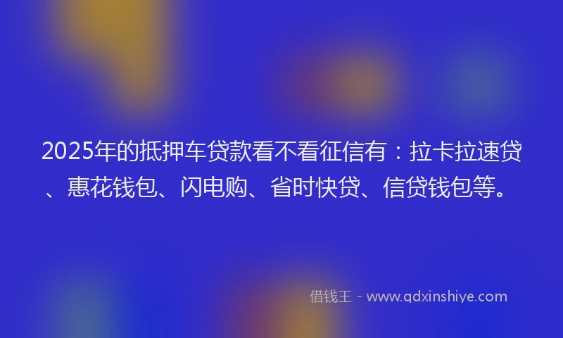 2025年的抵押车贷款看不看征信有：拉卡拉速贷、惠花钱包、闪电购、省时快贷、信贷钱包等。