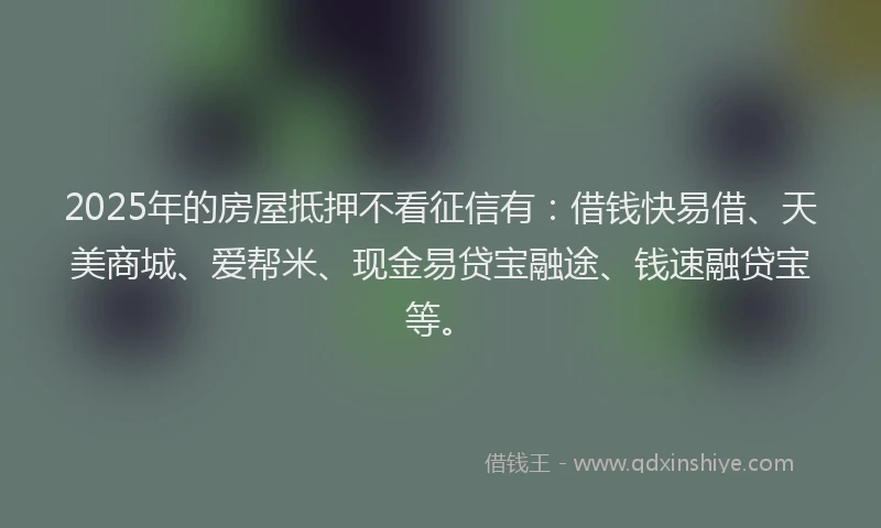 2025年的房屋抵押不看征信有：借钱快易借、天美商城、爱帮米、现金易贷宝融途、钱速融贷宝等。