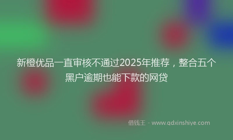 新橙优品一直审核不通过2025年推荐，整合五个黑户逾期也能下款的网贷