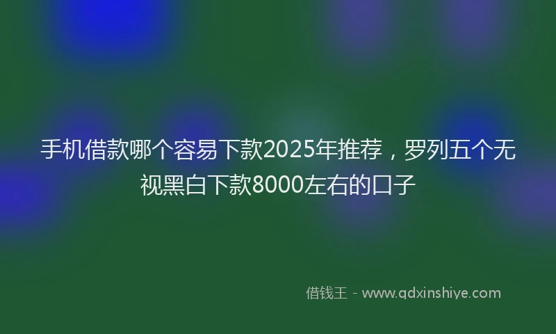手机借款哪个容易下款2025年推荐，罗列五个无视黑白下款8000左右的口子