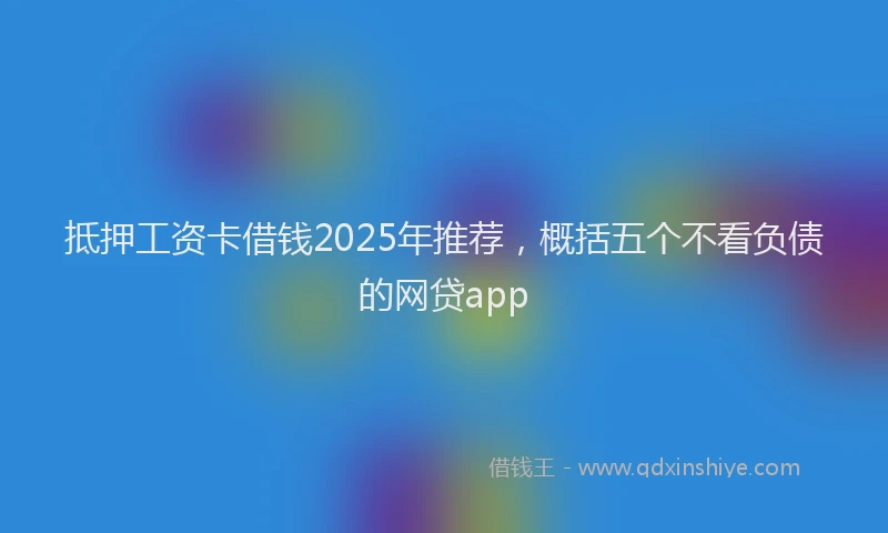 抵押工资卡借钱2025年推荐，概括五个不看负债的网贷app