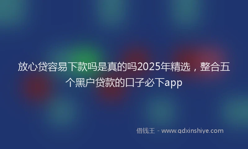 放心贷容易下款吗是真的吗2025年精选，整合五个黑户贷款的口子必下app