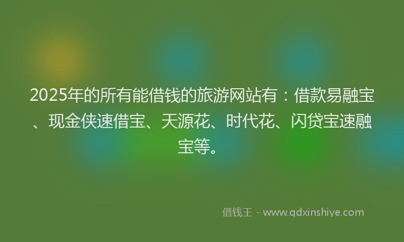 2025年的所有能借钱的旅游网站有：借款易融宝、现金侠速借宝、天源花、时代花、闪贷宝速融宝等。