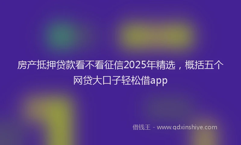 房产抵押贷款看不看征信2025年精选，概括五个网贷大口子轻松借app