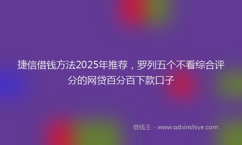 捷信借钱方法2025年推荐，罗列五个不看综合评分的网贷百分百下款口子