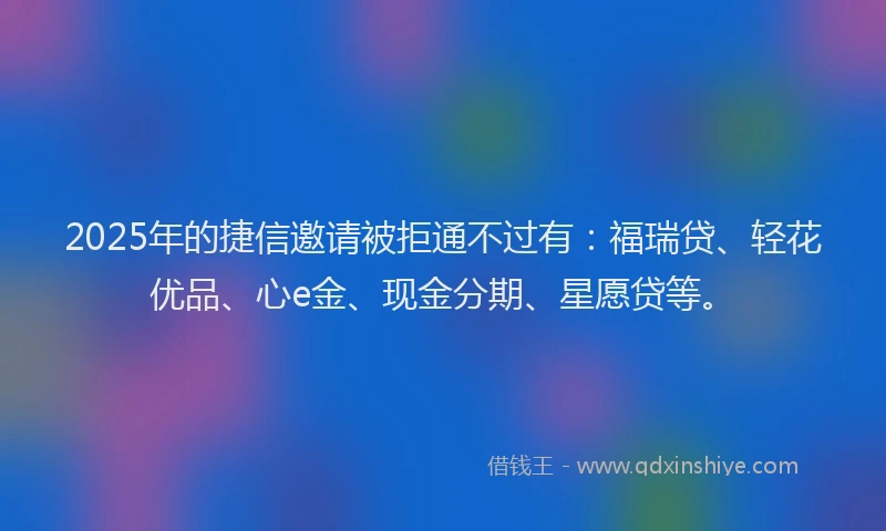 2025年的捷信邀请被拒通不过有：福瑞贷、轻花优品、心e金、现金分期、星愿贷等。