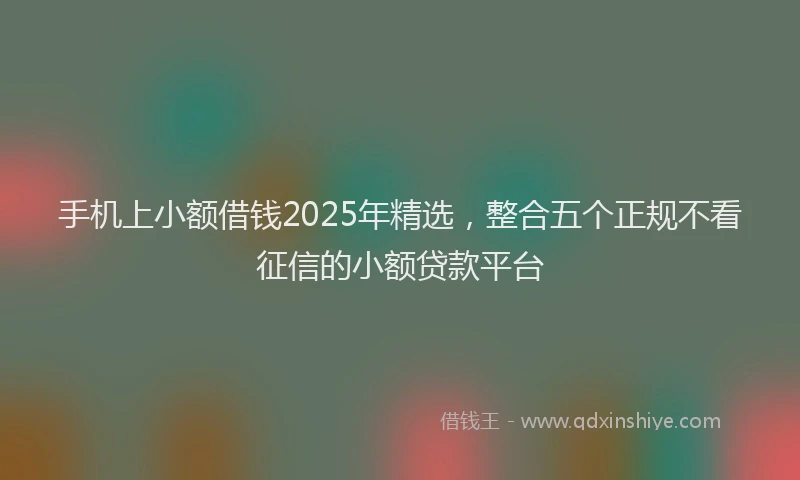 手机上小额借钱2025年精选，整合五个正规不看征信的小额贷款平台
