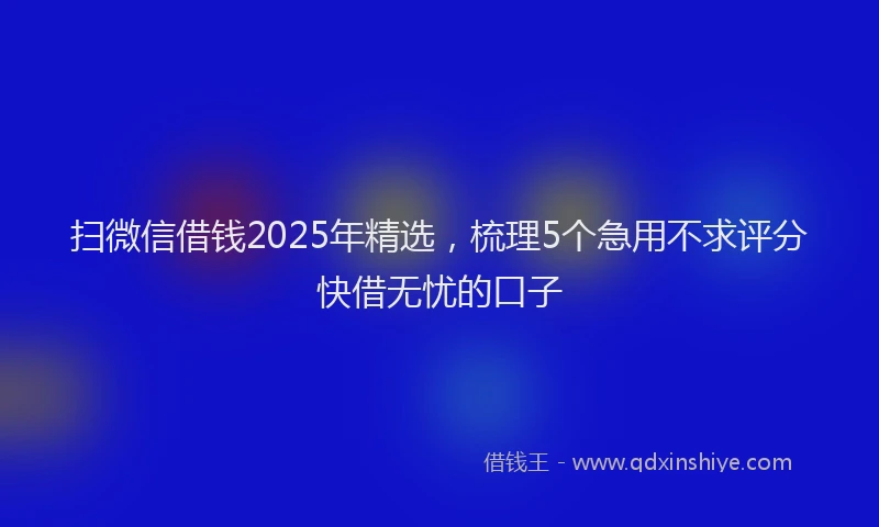 扫微信借钱2025年精选，梳理5个急用不求评分快借无忧的口子