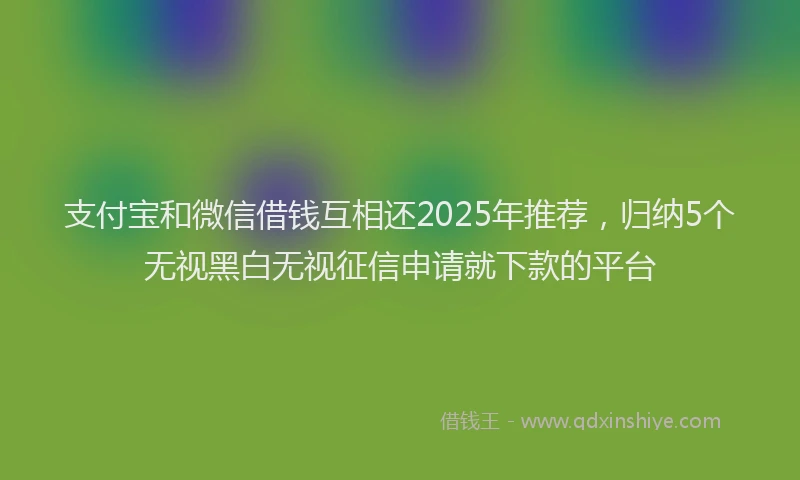 支付宝和微信借钱互相还2025年推荐，归纳5个无视黑白无视征信申请就下款的平台