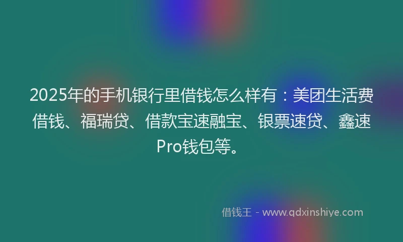 2025年的手机银行里借钱怎么样有：美团生活费借钱、福瑞贷、借款宝速融宝、银票速贷、鑫速Pro钱包等。
