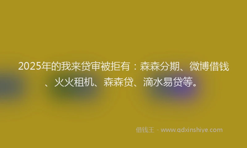 2025年的我来贷审被拒有：森森分期、微博借钱、火火租机、森森贷、滴水易贷等。
