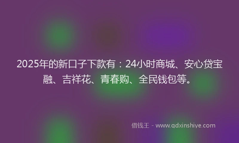 2025年的新口子下款有：24小时商城、安心贷宝融、吉祥花、青春购、全民钱包等。
