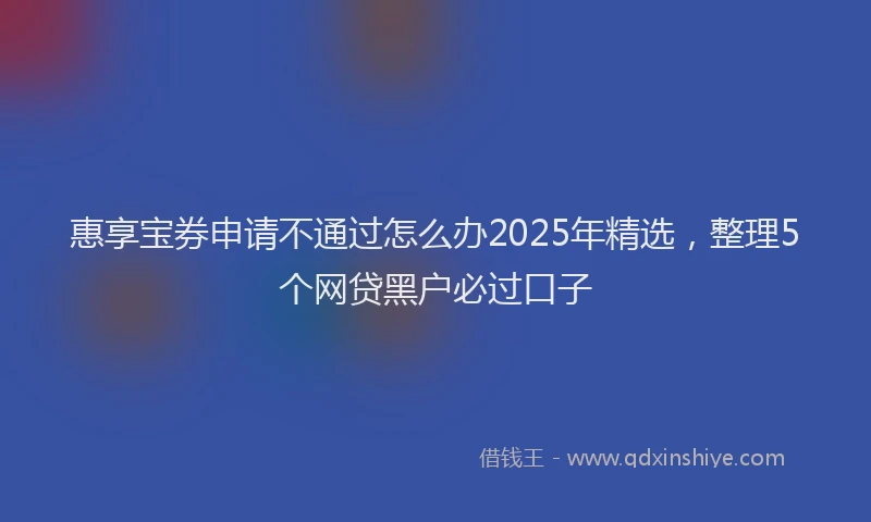 惠享宝券申请不通过怎么办2025年精选，整理5个网贷黑户必过口子