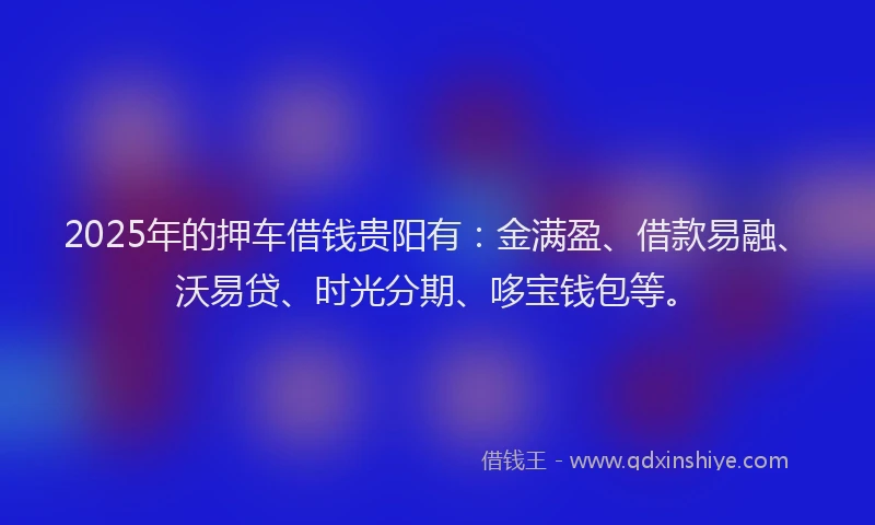 2025年的押车借钱贵阳有：金满盈、借款易融、沃易贷、时光分期、哆宝钱包等。