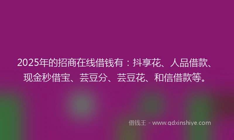 2025年的招商在线借钱有：抖享花、人品借款、现金秒借宝、芸豆分、芸豆花、和信借款等。