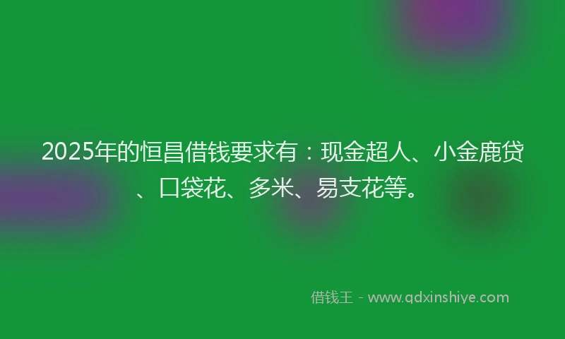 2025年的恒昌借钱要求有：现金超人、小金鹿贷、口袋花、多米、易支花等。