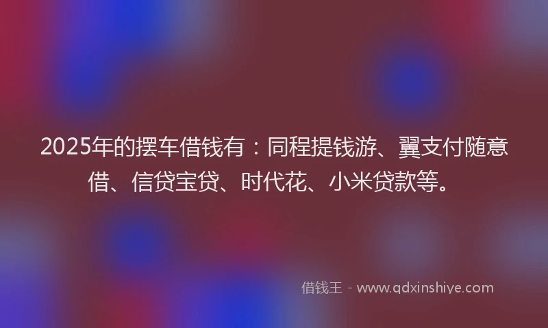 2025年的摆车借钱有：同程提钱游、翼支付随意借、信贷宝贷、时代花、小米贷款等。